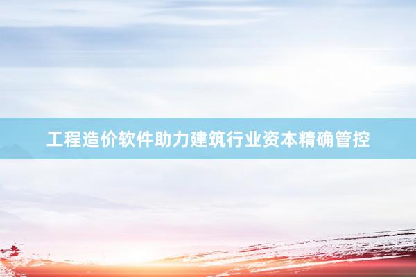 工程造价软件助力建筑行业资本精确管控