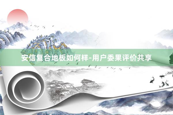 安信复合地板如何样-用户委果评价共享