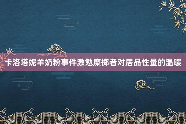 卡洛塔妮羊奶粉事件激勉糜掷者对居品性量的温暖