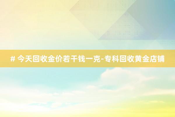 # 今天回收金价若干钱一克-专科回收黄金店铺