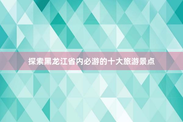 探索黑龙江省内必游的十大旅游景点