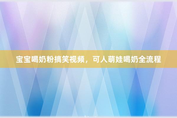 宝宝喝奶粉搞笑视频，可人萌娃喝奶全流程